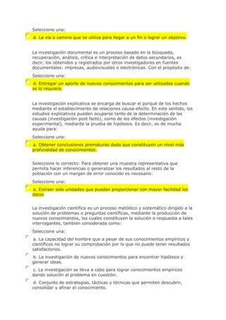 Seleccione una:
d. La vía o camino que se utiliza para llegar a un fin o lograr un objetivo.
La investigación documental es un proceso basado en la búsqueda,
recuperación, análisis, crítica e interpretación de datos secundarios, es
decir, los obtenidos y registrados por otros investigadores en fuentes
documentales: impresas, audiovisuales o electrónicas. Con el propósito de:
Seleccione una:
d. Entregar un aporte de nuevos conocimientos para ser utilizados cuando
se lo requiera.
La investigación explicativa se encarga de buscar el porqué de los hechos
mediante el establecimiento de relaciones causa-efecto. En este sentido, los
estudios explicativos pueden ocuparse tanto de la determinación de las
causas (investigación post facto), como de los efectos (investigación
experimental), mediante la prueba de hipótesis. Es decir, es de mucha
ayuda para:
Seleccione una:
a. Obtener conclusiones prematuras dado que constituyen un nivel más
profundidad de conocimientos.
Seleccione lo correcto: Para obtener una muestra representativa que
permita hacer inferencias o generalizar los resultados al resto de la
población con un margen de error conocido es necesario:
Seleccione una:
a. Extraer solo unidades que puedan proporcionar con mayor facilidad los
datos
La investigación científica es un proceso metódico y sistemático dirigido a la
solución de problemas o preguntas científicas, mediante la producción de
nuevos conocimientos, los cuales constituyen la solución o respuesta a tales
interrogantes, también considerada como:
Seleccione una:
a. La capacidad del hombre que a pesar de sus conocimientos empíricos y
científicos no lograr su comprobación por lo que no puede tener resultados
satisfactorios.
b. La investigación de nuevos conocimientos para encontrar hipótesis y
generar ideas.
c. La investigación se lleva a cabo para lograr conocimientos empíricos
dando solución al problema en cuestión.
d. Conjunto de estrategias, tácticas y técnicas que permiten descubrir,
consolidar y afinar el conocimiento.
 