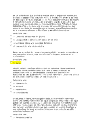 En un experimento que estudia la relacion entre la exposición de la música
clásica y la capacidad de lectura en niños, el investigador dividió a los niños
en dos grupos a y b. En el grupo "a" los niños escucharon musica de mozart
1 hora al dia durante un mes.... En el grupo b, se pidió a los padres que
evitara tocar música clásica a los niños durante un mes. Al final del mes, a
todos los niños se les tomó una prueba de comprensión lectora. Los que
escucharon música de mozart (grupo a) tuvieron una calificación mas alta
en la prueba que el grupo b. Identifique la variable independiente:
Seleccione una:
a. La lectura en los niños del grupo a
b. La capacidad de comprensión lectora en los niños
c. La música clásica y la capacidad de lectura
d. La exposición a la música clásica
Pedro, un agricultor del campo observa que el cielo presenta nubes grises y
asegura que va a llover, ante esta afirmación de pedro, estamos en un
conocimiento:
Seleccione una:
b. Vulgar
Viviana médico cardiólogo especializado en argentina, desea determinar
mediante un estudio la influencia que tiene la edad y la calidad de
alimentación sobre las enfermedades cardiacas que presentan los
habitantes del sitio pueblo nuevo - del cantón Portoviejo. La variable calidad
de alimentación corresponde a un tipo de variable a:
Seleccione una:
a. Interviniente
b. Nominal
c. Dependiente
d. Independiente
De acuerdo al diseño, la investigación se65. En la ciudad de Portoviejo
existe una planta potabilizadora de agua que provee a la población de agua
potable en buenas condiciones, el alcalde se encuentra muy satisfecho con
el trabajo realizado por los 40 empleados que trabajan en ella, de manera
que cumplen una labor eficiente ya que entregan un servicio de calidad y
una potabilidad del agua aceptable; Seleccione lo correcto: La variable
potabilidad del agua es?
Seleccione una:
a. Variable cualitativa
 