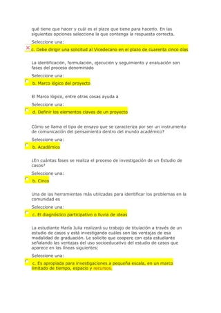 qué tiene que hacer y cuál es el plazo que tiene para hacerlo. En las
siguientes opciones seleccione la que contenga la respuesta correcta.
Seleccione una:
c. Debe dirigir una solicitud al Vicedecano en el plazo de cuarenta cinco días
La identificación, formulación, ejecución y seguimiento y evaluación son
fases del proceso denominado
Seleccione una:
b. Marco lógico del proyecto
El Marco lógico, entre otras cosas ayuda a
Seleccione una:
d. Definir los elementos claves de un proyecto
Cómo se llama el tipo de ensayo que se caracteriza por ser un instrumento
de comunicación del pensamiento dentro del mundo académico?
Seleccione una:
b. Académico
¿En cuántas fases se realiza el proceso de investigación de un Estudio de
casos?
Seleccione una:
b. Cinco
Una de las herramientas más utilizadas para identificar los problemas en la
comunidad es
Seleccione una:
c. El diagnóstico participativo o lluvia de ideas
La estudiante María Julia realizará su trabajo de titulación a través de un
estudio de casos y está investigando cuáles son las ventajas de esa
modalidad de graduación. Le solicito que coopere con esta estudiante
señalando las ventajas del uso socioeducativo del estudio de casos que
aparece en las líneas siguientes:
Seleccione una:
c. Es apropiada para investigaciones a pequeña escala, en un marco
limitado de tiempo, espacio y recursos.
 