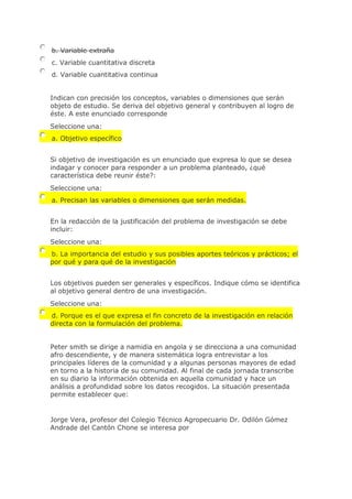 b. Variable extraña
c. Variable cuantitativa discreta
d. Variable cuantitativa continua
Indican con precisión los conceptos, variables o dimensiones que serán
objeto de estudio. Se deriva del objetivo general y contribuyen al logro de
éste. A este enunciado corresponde
Seleccione una:
a. Objetivo específico
Si objetivo de investigación es un enunciado que expresa lo que se desea
indagar y conocer para responder a un problema planteado, ¿qué
característica debe reunir éste?:
Seleccione una:
a. Precisan las variables o dimensiones que serán medidas.
En la redacción de la justificación del problema de investigación se debe
incluir:
Seleccione una:
b. La importancia del estudio y sus posibles aportes teóricos y prácticos; el
por qué y para qué de la investigación
Los objetivos pueden ser generales y específicos. Indique cómo se identifica
al objetivo general dentro de una investigación.
Seleccione una:
d. Porque es el que expresa el fin concreto de la investigación en relación
directa con la formulación del problema.
Peter smith se dirige a namidia en angola y se direcciona a una comunidad
afro descendiente, y de manera sistemática logra entrevistar a los
principales líderes de la comunidad y a algunas personas mayores de edad
en torno a la historia de su comunidad. Al final de cada jornada transcribe
en su diario la información obtenida en aquella comunidad y hace un
análisis a profundidad sobre los datos recogidos. La situación presentada
permite establecer que:
Jorge Vera, profesor del Colegio Técnico Agropecuario Dr. Odilón Gómez
Andrade del Cantón Chone se interesa por
 