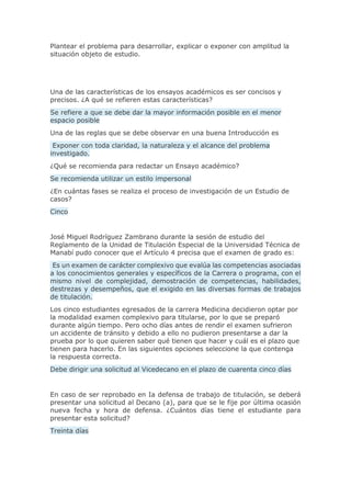 Plantear el problema para desarrollar, explicar o exponer con amplitud la
situación objeto de estudio.
Una de las características de los ensayos académicos es ser concisos y
precisos. ¿A qué se refieren estas características?
Se refiere a que se debe dar la mayor información posible en el menor
espacio posible
Una de las reglas que se debe observar en una buena Introducción es
Exponer con toda claridad, la naturaleza y el alcance del problema
investigado.
¿Qué se recomienda para redactar un Ensayo académico?
Se recomienda utilizar un estilo impersonal
¿En cuántas fases se realiza el proceso de investigación de un Estudio de
casos?
Cinco
José Miguel Rodríguez Zambrano durante la sesión de estudio del
Reglamento de la Unidad de Titulación Especial de la Universidad Técnica de
Manabí pudo conocer que el Artículo 4 precisa que el examen de grado es:
Es un examen de carácter complexivo que evalúa las competencias asociadas
a los conocimientos generales y específicos de la Carrera o programa, con el
mismo nivel de complejidad, demostración de competencias, habilidades,
destrezas y desempeños, que el exigido en las diversas formas de trabajos
de titulación.
Los cinco estudiantes egresados de la carrera Medicina decidieron optar por
la modalidad examen complexivo para titularse, por lo que se preparó
durante algún tiempo. Pero ocho días antes de rendir el examen sufrieron
un accidente de tránsito y debido a ello no pudieron presentarse a dar la
prueba por lo que quieren saber qué tienen que hacer y cuál es el plazo que
tienen para hacerlo. En las siguientes opciones seleccione la que contenga
la respuesta correcta.
Debe dirigir una solicitud al Vicedecano en el plazo de cuarenta cinco días
En caso de ser reprobado en Ia defensa de trabajo de titulación, se deberá
presentar una solicitud al Decano (a), para que se le fije por última ocasión
nueva fecha y hora de defensa. ¿Cuántos días tiene el estudiante para
presentar esta solicitud?
Treinta días
 