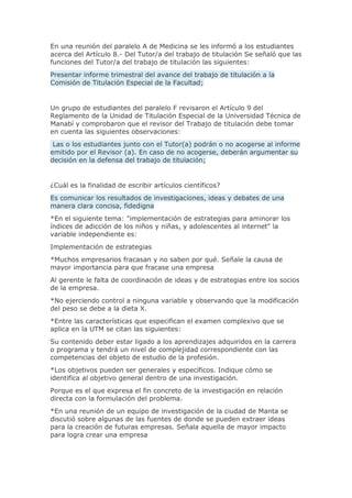 En una reunión del paralelo A de Medicina se les informó a los estudiantes
acerca del Artículo 8.- Del Tutor/a del trabajo de titulación Se señaló que las
funciones del Tutor/a del trabajo de titulación las siguientes:
Presentar informe trimestral del avance del trabajo de titulación a la
Comisión de Titulación Especial de la Facultad;
Un grupo de estudiantes del paralelo F revisaron el Artículo 9 del
Reglamento de la Unidad de Titulación Especial de la Universidad Técnica de
Manabí y comprobaron que el revisor del Trabajo de titulación debe tomar
en cuenta las siguientes observaciones:
Las o los estudiantes junto con el Tutor(a) podrán o no acogerse al informe
emitido por el Revisor (a). En caso de no acogerse, deberán argumentar su
decisión en la defensa del trabajo de titulación;
¿Cuál es la finalidad de escribir artículos científicos?
Es comunicar los resultados de investigaciones, ideas y debates de una
manera clara concisa, fidedigna
*En el siguiente tema: "implementación de estrategias para aminorar los
índices de adicción de los niños y niñas, y adolescentes al internet" la
variable independiente es:
Implementación de estrategias
*Muchos empresarios fracasan y no saben por qué. Señale la causa de
mayor importancia para que fracase una empresa
Al gerente le falta de coordinación de ideas y de estrategias entre los socios
de la empresa.
*No ejerciendo control a ninguna variable y observando que la modificación
del peso se debe a la dieta X.
*Entre las características que especifican el examen complexivo que se
aplica en la UTM se citan las siguientes:
Su contenido deber estar ligado a los aprendizajes adquiridos en la carrera
o programa y tendrá un nivel de complejidad correspondiente con las
competencias del objeto de estudio de la profesión.
*Los objetivos pueden ser generales y específicos. Indique cómo se
identifica al objetivo general dentro de una investigación.
Porque es el que expresa el fin concreto de la investigación en relación
directa con la formulación del problema.
*En una reunión de un equipo de investigación de la ciudad de Manta se
discutió sobre algunas de las fuentes de donde se pueden extraer ideas
para la creación de futuras empresas. Señala aquella de mayor impacto
para logra crear una empresa
 