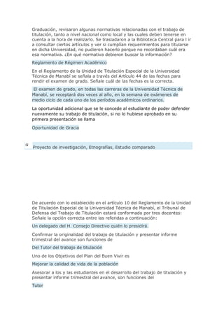 Graduación, revisaron algunas normativas relacionadas con el trabajo de
titulación, tanto a nivel nacional como local y las cuales deben tenerse en
cuenta a la hora de realizarlo. Se trasladaron a la Biblioteca Central para l ir
a consultar ciertos artículos y ver si cumplían requerimientos para titularse
en dicha Universidad, no pudieron hacerlo porque no recordaban cuál era
esa normativa. ¿En qué normativa debieron buscar la información?
Reglamento de Régimen Académico
En el Reglamento de la Unidad de Titulación Especial de la Universidad
Técnica de Manabí se señala a través del Artículo 44 de las fechas para
rendir el examen de grado. Señale cuál de las fechas es la correcta.
El examen de grado, en todas las carreras de la Universidad Técnica de
Manabí, se receptará dos veces al año, en la semana de exámenes de
medio ciclo de cada uno de los períodos académicos ordinarios.
La oportunidad adicional que se le concede al estudiante de poder defender
nuevamente su trabajo de titulación, si no lo hubiese aprobado en su
primera presentación se llama
Oportunidad de Gracia
Proyecto de investigación, Etnografías, Estudio comparado
De acuerdo con lo establecido en el artículo 10 del Reglamento de la Unidad
de Titulación Especial de la Universidad Técnica de Manabí, el Tribunal de
Defensa del Trabajo de Titulación estará conformado por tres docentes:
Señale la opción correcta entre las referidas a continuación:
Un delegado del H. Consejo Directivo quién lo presidirá.
Confirmar la originalidad del trabajo de titulación y presentar informe
trimestral del avance son funciones de
Del Tutor del trabajo de titulación
Uno de los Objetivos del Plan del Buen Vivir es
Mejorar la calidad de vida de la población
Asesorar a los y las estudiantes en el desarrollo del trabajo de titulación y
presentar informe trimestral del avance, son funciones del
Tutor
 