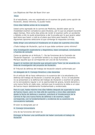 Los Objetivos del Plan del Buen Vivir son
Doce
Si el estudiante, una vez registrado en el examen de grado como opción de
titulación, desea retirarse, lo puede hasta
Cinco días hábiles antes de la recepción
Usted como egresado de la carrera de Medicina, decidió optar por la
modalidad examen complexivo para titularse, por lo que se preparó durante
algún tiempo. Pero ocho días antes de rendir el examen sufre un accidente
y debido a ello no pudo presentarse a dar la prueba por lo que quiere saber
qué tiene que hacer y cuál es el plazo que tiene para hacerlo. En las
siguientes opciones seleccione la que contenga la respuesta correcta.
Debe dirigir una solicitud al Vicedecano en el plazo de cuarenta cinco días
¿Todo trabajo de titulación, qué es lo que debe contener como mínimo?
Una investigación exploratoria y diagnóstica, base conceptual, conclusiones
y fuentes de consulta
Como se plantea en el Artículo 7.- De las funciones de la Comisión de
Titulación Especial.- La comisión tendrá a su cargo diversas funciones.
Marque aquella que se corresponda con una de las funciones:
Sugerir el nombre del docente que actuará como Tutor (a) de acuerdo a la
línea de investigación del proyecto de titulación.
El Tribunal de defensa del trabajo de titulación estará conformado por
Un delegado de H. Consejo Directivo y dos docentes
En el artículo 48 se hace referencia a la ausencia del o la estudiante a la
defensa del trabajo de titulación o examen de grado.- Si la o el estudiante
no se presentare a la defensa del trabajo de titulación o examen de grado,
en la convocatoria regular o en la oportunidad de gracia, tendrá derecho a
una nueva fecha en cada caso. siempre que la ausencia se deba a un caso
de fuerza mayor debidamente fundamentado y evidenciado.
Para lo cual, hasta máximo tres días hábiles después de superada la causa
de fuerza mayor, pero no más allá de cuarenta y cinco días calendario
desde la fecha de defensa o examen, solicitará al Vicedecano(a) de la
Carrera le fije una nueva fecha de defensa o de examen, según
corresponda, con la fundamentación y evidencia de su ausencia a la
convocatoria realizada.
El tutor es designado por el
H. Consejo Universitario
Una de las funciones del tutor es
Entregar al Revisor una certificación de haber concluido el trabajo de
titulación
 
