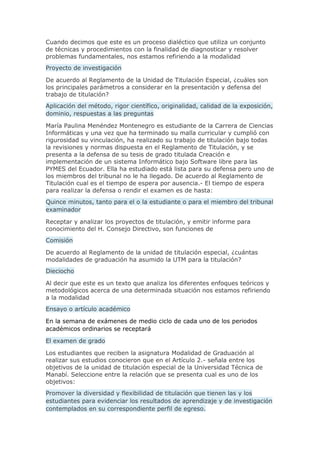 Cuando decimos que este es un proceso dialéctico que utiliza un conjunto
de técnicas y procedimientos con la finalidad de diagnosticar y resolver
problemas fundamentales, nos estamos refiriendo a la modalidad
Proyecto de investigación
De acuerdo al Reglamento de la Unidad de Titulación Especial, ¿cuáles son
los principales parámetros a considerar en la presentación y defensa del
trabajo de titulación?
Aplicación del método, rigor científico, originalidad, calidad de la exposición,
dominio, respuestas a las preguntas
María Paulina Menéndez Montenegro es estudiante de la Carrera de Ciencias
Informáticas y una vez que ha terminado su malla curricular y cumplió con
rigurosidad su vinculación, ha realizado su trabajo de titulación bajo todas
la revisiones y normas dispuesta en el Reglamento de Titulación, y se
presenta a la defensa de su tesis de grado titulada Creación e
implementación de un sistema Informático bajo Software libre para las
PYMES del Ecuador. Ella ha estudiado está lista para su defensa pero uno de
los miembros del tribunal no le ha llegado. De acuerdo al Reglamento de
Titulación cual es el tiempo de espera por ausencia.- El tiempo de espera
para realizar la defensa o rendir el examen es de hasta:
Quince minutos, tanto para el o la estudiante o para el miembro del tribunal
examinador
Receptar y analizar los proyectos de titulación, y emitir informe para
conocimiento del H. Consejo Directivo, son funciones de
Comisión
De acuerdo al Reglamento de la unidad de titulación especial, ¿cuántas
modalidades de graduación ha asumido la UTM para la titulación?
Dieciocho
Al decir que este es un texto que analiza los diferentes enfoques teóricos y
metodológicos acerca de una determinada situación nos estamos refiriendo
a la modalidad
Ensayo o artículo académico
En la semana de exámenes de medio ciclo de cada uno de los periodos
académicos ordinarios se receptará
El examen de grado
Los estudiantes que reciben la asignatura Modalidad de Graduación al
realizar sus estudios conocieron que en el Artículo 2.- señala entre los
objetivos de la unidad de titulación especial de la Universidad Técnica de
Manabí. Seleccione entre la relación que se presenta cual es uno de los
objetivos:
Promover la diversidad y flexibilidad de titulación que tienen las y los
estudiantes para evidenciar los resultados de aprendizaje y de investigación
contemplados en su correspondiente perfil de egreso.
 