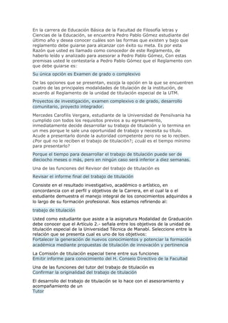 En la carrera de Educación Básica de la Facultad de Filosofía letras y
Ciencias de la Educación, se encuentra Pedro Pablo Gómez estudiante del
último año y desea conocer cuáles son las formas que existen y bajo que
reglamento debe guiarse para alcanzar con éxito su meta. Es por esta
Razón que usted es llamado como conocedor de este Reglamento, de
haberlo leído y analizado para asesorar a Pedro Pablo Gómez, Con estas
premisas usted le contestaría a Pedro Pablo Gómez que el Reglamento con
que debe guiarse es:
Su única opción es Examen de grado o complexivo
De las opciones que se presentan, escoja la opción en la que se encuentren
cuatro de las principales modalidades de titulación de la institución, de
acuerdo al Reglamento de la unidad de titulación especial de la UTM.
Proyectos de investigación, examen complexivo o de grado, desarrollo
comunitario, proyecto integrador.
Mercedes Carofilis Vergara, estudiante de la Universidad de Pensilvania ha
cumplido con todos los requisitos previos a su egresamiento,
inmediatamente decide desarrollar su trabajo de titulación y lo termina en
un mes porque le sale una oportunidad de trabajo y necesita su título.
Acude a presentarlo donde la autoridad competente pero no se lo reciben.
¿Por qué no le reciben el trabajo de titulación?; ¿cuál es el tiempo mínimo
para presentarlo?
Porque el tiempo para desarrollar el trabajo de titulación puede ser de
dieciocho meses o más, pero en ningún caso será inferior a diez semanas.
Una de las funciones del Revisor del trabajo de titulación es
Revisar el informe final del trabajo de titulación
Consiste en el resultado investigativo, académico o artístico, en
concordancia con el perfil y objetivos de la Carrera, en el cual la o el
estudiante demuestra el manejo integral de los conocimientos adquiridos a
lo largo de su formación profesional. Nos estamos refiriendo al:
trabajo de titulación
Usted como estudiante que asiste a la asignatura Modalidad de Graduación
debe conocer que el Artículo 2.- señala entre los objetivos de la unidad de
titulación especial de la Universidad Técnica de Manabí. Seleccione entre la
relación que se presenta cual es uno de los objetivos:
Fortalecer la generación de nuevos conocimientos y potenciar la formación
académica mediante propuestas de titulación de innovación y pertinencia
La Comisión de titulación especial tiene entre sus funciones
Em¡tir informe para conocimiento del H. Conseio D¡rectivo de la Facultad
Una de las funciones del tutor del trabajo de titulación es
Confirmar la originalidad del trabajo de titulación
El desarrollo del trabajo de titulación se lo hace con el asesoramiento y
acompañamiento de un
Tutor
 