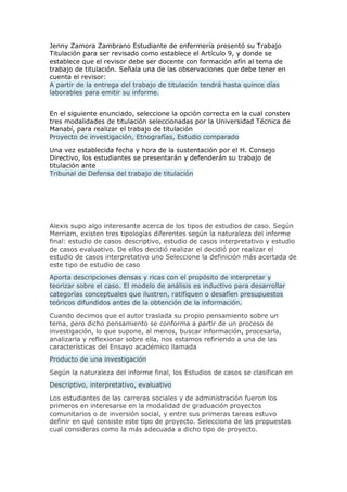 Jenny Zamora Zambrano Estudiante de enfermería presentó su Trabajo
Titulación para ser revisado como establece el Artículo 9, y donde se
establece que el revisor debe ser docente con formación afín al tema de
trabajo de titulación. Señala una de las observaciones que debe tener en
cuenta el revisor:
A partir de la entrega del trabajo de titulación tendrá hasta quince días
laborables para emitir su informe.
En el siguiente enunciado, seleccione la opción correcta en la cual consten
tres modalidades de titulación seleccionadas por la Universidad Técnica de
Manabí, para realizar el trabajo de titulación
Proyecto de investigación, Etnografías, Estudio comparado
Una vez establecida fecha y hora de la sustentación por el H. Consejo
Directivo, los estudiantes se presentarán y defenderán su trabajo de
titulación ante
Tribunal de Defensa del trabajo de titulación
Alexis supo algo interesante acerca de los tipos de estudios de caso. Según
Merriam, existen tres tipologías diferentes según la naturaleza del informe
final: estudio de casos descriptivo, estudio de casos interpretativo y estudio
de casos evaluativo. De ellos decidió realizar el decidió por realizar el
estudio de casos interpretativo uno Seleccione la definición más acertada de
este tipo de estudio de caso
Aporta descripciones densas y ricas con el propósito de interpretar y
teorizar sobre el caso. El modelo de análisis es inductivo para desarrollar
categorías conceptuales que ilustren, ratifiquen o desafíen presupuestos
teóricos difundidos antes de la obtención de la información.
Cuando decimos que el autor traslada su propio pensamiento sobre un
tema, pero dicho pensamiento se conforma a partir de un proceso de
investigación, lo que supone, al menos, buscar información, procesarla,
analizarla y reflexionar sobre ella, nos estamos refiriendo a una de las
características del Ensayo académico llamada
Producto de una investigación
Según la naturaleza del informe final, los Estudios de casos se clasifican en
Descriptivo, interpretativo, evaluativo
Los estudiantes de las carreras sociales y de administración fueron los
primeros en interesarse en la modalidad de graduación proyectos
comunitarios o de inversión social, y entre sus primeras tareas estuvo
definir en qué consiste este tipo de proyecto. Selecciona de las propuestas
cual consideras como la más adecuada a dicho tipo de proyecto.
 