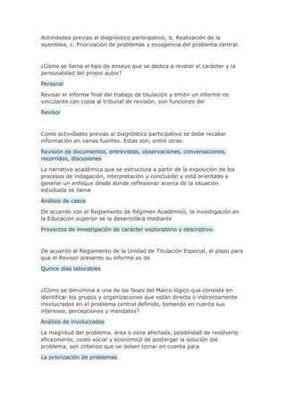 Actividades previas al diagnóstico participativo, b. Realización de la
asamblea, c. Priorización de problemas y escogencia del problema central.
¿Cómo se llama el tipo de ensayo que se dedica a revelar el carácter y la
personalidad del propio autor?
Personal
Revisar el informe final del trabajo de titulación y emitir un informe no
vinculante con copia al tribunal de revisión, son funciones del
Revisor
Como actividades previas al diagnóstico participativo se debe recabar
información en varias fuentes. Estas son, entre otras:
Revisión de documentos, entrevistas, observaciones, conversaciones,
recorridos, discusiones
La narrativa académica que se estructura a partir de la exposición de los
procesos de indagación, interpretación y conclusión y está orientado a
generar un enfoque desde donde reflexionar acerca de la situación
estudiada se llama
Análisis de casos
De acuerdo con el Reglamento de Régimen Académico, la investigación en
la Educación superior se la desarrollará mediante
Proyectos de investigación de carácter exploratorio y descriptivo.
De acuerdo al Reglamento de la Unidad de Titulación Especial, el plazo para
que el Revisor presente su informe es de
Quince días laborables
¿Cómo se denomina a una de las fases del Marco lógico que consiste en
identificar los grupos y organizaciones que están directa o indirectamente
involucrados en el problema central definido, tomando en cuenta sus
intereses, percepciones y mandatos?
Análisis de involucrados
La magnitud del problema, área o zona afectada, posibilidad de resolverlo
eficazmente, costo social y económico de postergar la solución del
problema, son criterios que se deben tomar en cuenta para
La priorización de problemas
 