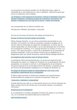 Los proyectos comunitarios pueden ser de diferentes tipos, según la
necesidad de la comunidad que se vaya a satisfacer. Selecciona aquel que
sea en su definición más completo.
Los dirigidos a crear espacios de encuentro, reforzar la identidad comunal y
atender problemas y fortalezas propias de la dinámica comunitaria. Por
ejemplo: instalación de una casa de la cultura y radios comunitarias
Los componentes de un artículo científico son
Introducción, Métodos, Resultados y Discusión
Una de las funciones del Revisor del trabajo de titulación es
Revisar el informe final del trabajo de titulación
Melisa Arteaga Pazmiño, es una chica sumamente aprovechada en sus
estudios, ha cumplido con toda los requisitos necesarios exigidos por la
carrera. Ella ha presentado el trabajo de investigación, el mismo que ha
venido elaborando con anterioridad, y ya ha sido aprobado por la Comisión
de Investigación Científica, el H. Consejo Directivo le nombró un tutor y un
revisor. Con estas premisas y a partir de la aprobación de la propuesta de
titulación aprobada. ¿Cuál es el tiempo mínimo que se establece en el
Reglamento para que pueda titularse la señorita Melisa Arteaga Pazmiño?
Se establecen diez semanas como el tiempo mínimo
La estudiante María José perteneciente a la carrera de Ingeniería está
interesada de realizar un Trabajo de Titulación con la participación de otros
estudiantes. Al consultar el artículo 11 del Reglamento de la Unidad de
Titulación Especial de la Universidad Técnica de Manabí, comprobó acerca
del número de participantes aceptados en un trabajo de titulación es:
El trabajo de titulación puede ser desarrollado por uno (una) o dos
estudiantes, dependiendo de su complejidad.
El Marco Lógico permite un diseño que satisface tres requerimientos
fundamentales de calidad de un proyecto de desarrollo. Estos son:
coherencia, viabilidad y evaluabilidad
Cuando decimos que este es un documento breve en el cual se expresan las
ideas iniciales acerca del estudio que se pretende realizar, nos estamos
refiriendo a
Anteproyecto de investigación
Si un estudiante no hubiese aprobado el Examen de grado en su primera
vez, se le concede otra oportunidad que se denomina
Oportunidad de gracia
 