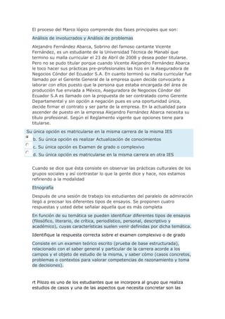 El proceso del Marco lógico comprende dos fases principales que son:
Análisis de involucrados y Análisis de problemas
Alejandro Fernández Abarca, Sobrino del famoso cantante Vicente
Fernández, es un estudiante de la Universidad Técnica de Manabí que
termino su malla curricular el 23 de Abril de 2008 y desea poder titularse.
Pero no se pudo titular porque cuando Vicente Alejandro Fernández Abarca
le toco hacer sus prácticas pre-profesionales las hizo en la Aseguradora de
Negocios Cóndor del Ecuador S.A. En cuanto terminó su malla curricular fue
llamado por el Gerente General de la empresa quien decide convocarlo a
laborar con ellos puesto que la persona que estaba encargada del área de
producción fue enviada a México, Aseguradora de Negocios Cóndor del
Ecuador S.A es llamado con la propuesta de ser contratado como Gerente
Departamental y sin opción a negación pues es una oportunidad única,
decide firmar el contrato y ser parte de la empresa. En la actualidad para
ascender de puesto en la empresa Alejandro Fernández Abarca necesita su
título profesional. Según el Reglamento vigente que opciones tiene para
titularse.
Su única opción es matricularse en la misma carrera de la misma IES
b. Su única opción es realizar Actualización de conocimientos
c. Su única opción es Examen de grado o complexivo
d. Su única opción es matricularse en la misma carrera en otra IES
Cuando se dice que ésta consiste en observar las prácticas culturales de los
grupos sociales y así contrastar lo que la gente dice y hace, nos estamos
refiriendo a la modalidad
Etnografía
Después de una sesión de trabajo los estudiantes del paralelo de admiración
llegó a precisar los diferentes tipos de ensayos. Se proponen cuatro
respuestas y usted debe señalar aquella que es más completa
En función de su temática se pueden identificar diferentes tipos de ensayos
(filosófico, literario, de crítica, periodístico, personal, descriptivo y
académico), cuyas características suelen venir definidas por dicha temática.
Identifique la respuesta correcta sobre el examen complexivo o de grado
Consiste en un examen teórico escrito (prueba de base estructurada),
relacionado con el saber general y particular de la carrera acorde a los
campos y el objeto de estudio de la misma, y saber cómo (casos concretos,
problemas o contextos para valorar competencias de razonamiento y toma
de decisiones).
rt Pilozo es uno de los estudiantes que se incorpora al grupo que realiza
estudios de casos y una de las aspectos que necesita concretar son las
 