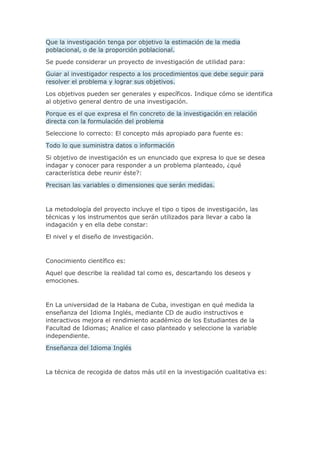 Que la investigación tenga por objetivo la estimación de la media
poblacional, o de la proporción poblacional.
Se puede considerar un proyecto de investigación de utilidad para:
Guiar al investigador respecto a los procedimientos que debe seguir para
resolver el problema y lograr sus objetivos.
Los objetivos pueden ser generales y específicos. Indique cómo se identifica
al objetivo general dentro de una investigación.
Porque es el que expresa el fin concreto de la investigación en relación
directa con la formulación del problema
Seleccione lo correcto: El concepto más apropiado para fuente es:
Todo lo que suministra datos o información
Si objetivo de investigación es un enunciado que expresa lo que se desea
indagar y conocer para responder a un problema planteado, ¿qué
característica debe reunir éste?:
Precisan las variables o dimensiones que serán medidas.
La metodología del proyecto incluye el tipo o tipos de investigación, las
técnicas y los instrumentos que serán utilizados para llevar a cabo la
indagación y en ella debe constar:
El nivel y el diseño de investigación.
Conocimiento científico es:
Aquel que describe la realidad tal como es, descartando los deseos y
emociones.
En La universidad de la Habana de Cuba, investigan en qué medida la
enseñanza del Idioma Inglés, mediante CD de audio instructivos e
interactivos mejora el rendimiento académico de los Estudiantes de la
Facultad de Idiomas; Analice el caso planteado y seleccione la variable
independiente.
Enseñanza del Idioma Inglés
La técnica de recogida de datos más util en la investigación cualitativa es:
 