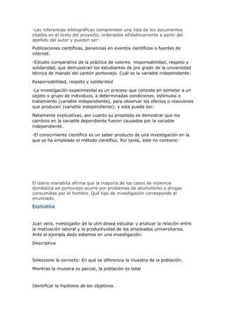 -Las referencias bibliográficas comprenden una lista de los documentos
citados en el texto del proyecto, ordenados alfabéticamente a partir del
apellido del autor y pueden ser:
Publicaciones científicas, ponencias en eventos científicos o fuentes de
internet.
-Estudio comparativo de la práctica de valores: responsabilidad, respeto y
solidaridad, que demuestran los estudiantes de pre grado de la universidad
técnica de manabí del cantón portoviejo. Cuál es la variable independiente.
Responsabilidad, respeto y solidaridad
-La investigación experimental es un proceso que consiste en someter a un
objeto o grupo de individuos, a determinadas condiciones, estímulos o
tratamiento (variable independiente), para observar los efectos o reacciones
que producen (variable independiente); y esta puede ser:
Netamente explicativas, por cuanto su propósito es demostrar que los
cambios en la variable dependiente fueron causados por la variable
independiente.
-El conocimiento científico es un saber producto de una investigación en la
que se ha empleado el método científico. Por tanto, este no contiene:
El diario manabita afirma que la mayoría de los casos de violencia
doméstica en portoviejo ocurre por problemas de alcoholismo o drogas
consumidas por el hombre. Qué tipo de investigación corresponde al
enunciado.
Explicativa
Juan vera, nvestigador de la utm desea estudiar y analizar la relación entre
la motivación laboral y la productividad de los empleados universitarios.
Ante el ejemplo dado estamos en una investigación:
Descriptiva
Seleccione lo correcto: En qué se diferencia la muestra de la población.
Mientras la muestra es parcial, la población es total
Identificar la hipótesis de los objetivos.
 