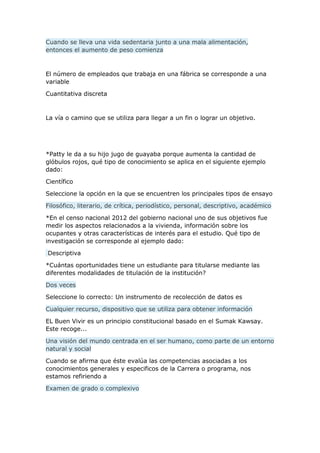 Cuando se lleva una vida sedentaria junto a una mala alimentación,
entonces el aumento de peso comienza
El número de empleados que trabaja en una fábrica se corresponde a una
variable
Cuantitativa discreta
La vía o camino que se utiliza para llegar a un fin o lograr un objetivo.
*Patty le da a su hijo jugo de guayaba porque aumenta la cantidad de
glóbulos rojos, qué tipo de conocimiento se aplica en el siguiente ejemplo
dado:
Científico
Seleccione la opción en la que se encuentren los principales tipos de ensayo
Filosófico, literario, de crítica, periodístico, personal, descriptivo, académico
*En el censo nacional 2012 del gobierno nacional uno de sus objetivos fue
medir los aspectos relacionados a la vivienda, información sobre los
ocupantes y otras características de interés para el estudio. Qué tipo de
investigación se corresponde al ejemplo dado:
Descriptiva
*Cuántas oportunidades tiene un estudiante para titularse mediante las
diferentes modalidades de titulación de la institución?
Dos veces
Seleccione lo correcto: Un instrumento de recolección de datos es
Cualquier recurso, dispositivo que se utiliza para obtener información
EL Buen Vivir es un principio constitucional basado en el Sumak Kawsay.
Este recoge...
Una visión del mundo centrada en el ser humano, como parte de un entorno
natural y social
Cuando se afirma que éste evalúa las competencias asociadas a los
conocimientos generales y especificos de la Carrera o programa, nos
estamos refiriendo a
Examen de grado o complexivo
 