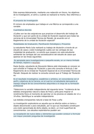 Este expresa básicamente, mediante una redacción en futuro, los objetivos
de la investigación, el cómo y cuándo se realizará la misma. Nos referimos a
...
El proyecto de investigación
El número de empleados que trabaja en una fábrica se corresponde a una
variable
Cuantitativa discreta
¿Cuáles son las dos asignaturas que propician el desarrollo del trabajo de
titulación y que son parte de la unidad de titulación especial para todas las
carreras de la Universidad Técnica de Manabí, de acuerdo con el
Reglamento de la unidad de titulación especial?
Modalidades de Graduación, Planificación Estratégica y Proyectos
La estudiante María Julia realizará su trabajo de titulación a través de un
estudio de casos y está investigando cuáles son las ventajas de esa
modalidad de graduación. Le solicito que coopere con esta estudiante
señalando las ventajas del uso socioeducativo del estudio de casos que
aparece en las líneas siguientes:
Es apropiada para investigaciones a pequeña escala, en un marco limitado
de tiempo, espacio y recursos.
Paola Quijije, estudiante de Educación Básica está interesada en conocer en
qué consiste el Trabajo de Titulación y para ello consulta el Artículo 3 del
Reglamento de la Unidad de Titulación Especial de la Universidad Técnica de
Manabí. Después de realizar la consulta conoció que el Trabajo de Titulación
es:
Es el resultado investigativo, académico o artístico, en concordancia con el
perfil y objetivos de la Carrera, en el cual la o el estudiante demuestra el
manejo integral de los conocimientos adquiridos a lo largo de su formación
profesional
*Seleccione la variable independiente del siguiente tema: "incidencia de las
bebidas energizantes natural a base de fresa y piña para mejorar el
rendimiento fisico al momento de ejercitar en los jóvenes en edades de 12 a
18 años. Identifique la variable independiente
Las bebidas energizantes natural a base de fresa y piña
La investigación exploratoria es aquella que se efectúa sobre un tema u
objeto desconocido o poco estudiado, por lo que sus resultados constituyen
una visión aproximada de dicho objeto, es decir, un nivel superficial de
conocimientos. Los estudios exploratorios pueden ser:
La recopilación de nuevo datos y elementos que pueden conducir a formular
con mayor precisión preguntas de investigación
 