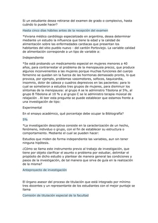 Si un estudiante desea retirarse del examen de grado o complexivo, hasta
cuándo lo puede hacer?
Hasta cinco días hábiles antes de la recepción del examen
*Viviana médico cardiólogo especializado en argentina, desea determinar
mediante un estudio la influencia que tiene la edad y la calidad de
alimentación sobre las enfermedades cardiacas que presentan los
habitantes del sitio pueblo nuevo - del cantón Portoviejo. La variable calidad
de alimentación corresponde a un tipo de variable a:
Independiente
*Se está probando un medicamento especial en mujeres menores a 40
años, para contrarrestar el problema de la menopausia precoz, que produce
algunos inconvenientes a las mujeres porque muchas funciones del cuerpo
femenino se quedan sin la fuerza de las hormonas demasiado pronto, lo que
provoca, por ejemplo, problemas vasomotores, sofocos, taquicardia,
insomnio, dolor de cabeza y cuadros depresivos en las pacientes: para lo
cual se sometieron a estudios tres grupos de mujeres, para disminuir los
síntomas de la menopausia: al grupo A se le administro Tibolona al 5%, al
grupo B Tibolona al 10 % y al grupo C se le administro terapia músical de
relajación . Al leer esta pregunta se puede establecer que estamos frente a
una investigación de tipo:
Experimental
En el ensayo académico, qué porcentaje debe ocupar la Bibliografía?
5%
*La investigación descriptiva consiste en la caracterización de un hecho,
fenómeno, individuo o grupo, con el fin de establecer su estructura o
comportamiento. Mediante el cual se pueden hacer:
Estudios que miden de forma independiente las variables, aun sin tener
ninguna hipótesis.
¿Cómo se llama este instrumento previo al trabajo de investigación, que
tiene por objeto clarificar el asunto o problema por estudiar, delimitar el
propósito de dicho estudio y plantear de manera general las condiciones y
pasos de la investigación, de tal manera que sirva de guía en la realización
de la misma?
Anteproyecto de investigación
El órgano asesor del proceso de titulación que está integrado por mínimo
tres docentes y un representante de los estudiantes con el mejor puntaje se
llama
Comisión de titulación especial de la facultad
 