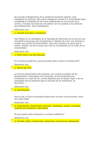 De acuerdo al Reglamento de la unidad de titulación especial, esta
modalidad de titulación sólo podrá receptarse cuando él o la solicitante haya
completado Ia totalidad de las horas establecidas en el curriculo de la
carrera, ¡ncluidas las horas de vinculáción con la sociedad y las prácticas
pre-profesionales. Esta modalidad es
Seleccione una:
c. Examen de grado o complexivo
José Miguel es un estudiante de la Facultad de Veterinaria se reunió con sus
compañeros de grupo para compartirles el objetivo de crear una empresa y
cumplir sus sueños de emprendedor. Para ello considero la causa que lo
motivó. Señale cual es la causa que más se corresponde con la visión de un
emprendedor.
Seleccione una:
c. Creen tener una idea fabulosa
En el ensayo académico, qué porcentaje debe ocupar la Introducción?
Seleccione una:
a. Menos del 10%
La Primera aproximación del proyecto, que incluye el análisis de los
participantes o interesados en el proyecto, de los problemas que
constituyen su razón de ser, de los objetivos que se desean logar y de las
estrategias que se plantean para la solución de los problemas, se
denomina...
Seleccione una:
d. Identificación
Hoy en día, el futuro empresario debe tener muchos conocimientos, entre
los cuales están
Seleccione una:
b. Organización, planificación, dirección, marketing, ventas, mercados,
sistemas de producción, informática
De qué partes está compuesto un ensayo académico?
Seleccione una:
a. Portada, índice, introducción, desarrollo, conclusiones, bibliografía.
 