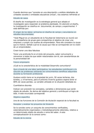 Cuando decimos que "consiste en una descripción y análisis detallados de
unidades sociales o entidades educativas únicas", nos estamos refiriendo al
Estudio de casos
El diseño de investigación es la estrategia general que adopta el
investigador para responder al problema planteado. En atención al diseño,
la investigación se clasifica en: documental, de campo y experimental. Y
está definida por:
El origen de los datos: primarios en diseños de campo y secundarios en
estudios documentales.
*José Miguel es un estudiante de la Facultad de Veterinaria se reunió con
sus compañeros de grupo para compartirles el objetivo de crear una
empresa y cumplir sus sueños de emprendedor. Para ello considero la causa
que lo motivó. Señale cual es la causa que más se corresponde con la visión
de un emprendedor.
Creen tener una idea fabulosa
Tener una profunda fe en el éxito del proyecto, saber comunicarlo y
convencer a todos los que están relacionados con él, son características de
la personalidad del
Futuro empresario
¿Cuál es la característica de la modalidad Desarrollo comunitario?
Que a través de una labor participativa, los estudiantes contribuyen a la
solución de problemas utilizando los conocimientos científicos adquiridos
durante su formación profesional.
Gustavo antón tiene en la propiedad de junin, 50 vacas lecheras, dos
toretes, y 14 terneros, para el próximo invierno gustavo espera tener el
80% de vacas paridas. La variable utilizada en la situación detallada es:
Cuantitativa discreta
Indican con precisión los conceptos, variables o dimensiones que serán
objeto de estudio. Se deriva del objetivo general y contribuyen al logro de
éste. A este enunciado corresponde
Objetivo específico
Una de las funciones de la Comisión de titulación especial de la facultad es
Receptar y analizar los proyectos de titulación
Se la concibe como un conjunto de conocimientos verificables,
sistemáticamente organizados y metodológicamente obtenidos, relativo a
un determinado objeto de estudio o rama del saber. A esta
conceptualización se la conoce como:
Estudio de la ciencia
 