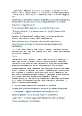 La Comisión de Titulación Especial de la Facultad se conformará mediante
resolución del H. Consejo Directivo la Comisión de Titulación Especial de la
Facultad, la cual será un órgano asesor del proceso de titulación, integrada
por:
Un mínimo de tres docentes a tiempo completo; y, el representante de las y
los estudiantes que será el que tenga el mayor puntaje de la Facultad.
Un problema se puede resumir
Por la carencia del algo bueno o por la existencia de algo malo
*Seleccione la opción en la que se encuentren ejemplos de proyectos
comunitarios
Proyectos de desarrollo vial, reciclaje, casas comunales; programas
dirigidos a personas de tercera edad, capacitaciones.
Seleccione lo correcto: El concepto más apropiado para dato es.
Unidad de información que se obtiene durante la ejecución de una
investigación
La principal característica de este ensayo es que está dedicado a enjuiciar,
en función de los criterios seleccionados por el autor. ¿A qué tipo de ensayo
nos estamos refiriendo?
Crítico
*María Inés y Javier investigaron acerca de cómo realizar la investigación
previa para realizar un ensayo. Necesitan ayuda y para ello usted debe
seleccionar cuales de las acciones desarrolladas en los ejemplos es la más
adecuada para elaborar un ensayo como modalidad de graduación
Un acercamiento al tema; La revisión de la bibliografía especializada sobre
el tema. Para ello se empezará por localizar las referencias; La formulación
de la pregunta; El proceso de elaboración de un ensayo: la reflexión; Se
debe pensar sobre la respuesta a la pregunta formulada; Nuevas ideas que
contribuyan a responder a la pregunta; Depurar el listado e
interrelacionarse las ideas restantes; Elaboración un esquema que articule
el argumento, estableciendo vínculos y jerarquías dentro del mismo; La
redacción del borrador del ensayo.
El Tutor del trabajo de titulación tiene entre sus funciones
Asesorar a las y los estudiantes en e¡ desarrollo de¡ trabajo de titulación
La formulación de hipótesis es necesaria en investigaciones:
De nivel explicativo, con la finalidad de probar casualidades.
La Comisión de titulación especial de la Facultad estará integrado por
Mínimo tres docentes y un estudiante
 