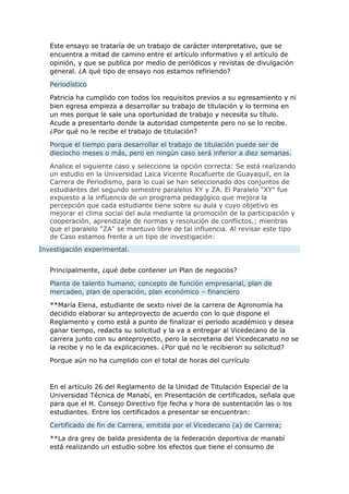 Este ensayo se trataría de un trabajo de carácter interpretativo, que se
encuentra a mitad de camino entre el artículo informativo y el artículo de
opinión, y que se publica por medio de periódicos y revistas de divulgación
general. ¿A qué tipo de ensayo nos estamos refiriendo?
Periodístico
Patricia ha cumplido con todos los requisitos previos a su egresamiento y ni
bien egresa empieza a desarrollar su trabajo de titulación y lo termina en
un mes porque le sale una oportunidad de trabajo y necesita su título.
Acude a presentarlo donde la autoridad competente pero no se lo recibe.
¿Por qué no le recibe el trabajo de titulación?
Porque el tiempo para desarrollar el trabajo de titulación puede ser de
dieciocho meses o más, pero en ningún caso será inferior a diez semanas.
Analice el siguiente caso y seleccione la opción correcta: Se está realizando
un estudio en la Universidad Laica Vicente Rocafuerte de Guayaquil, en la
Carrera de Periodismo, para lo cual se han seleccionado dos conjuntos de
estudiantes del segundo semestre paralelos XY y ZA. El Paralelo "XY" fue
expuesto a la influencia de un programa pedagógico que mejora la
percepción que cada estudiante tiene sobre su aula y cuyo objetivo es
mejorar el clima social del aula mediante la promoción de la participación y
cooperación, aprendizaje de normas y resolución de conflictos.; mientras
que el paralelo "ZA" se mantuvo libre de tal influencia. Al revisar este tipo
de Caso estamos frente a un tipo de investigación:
Investigación experimental.
Principalmente, ¿qué debe contener un Plan de negocios?
Planta de talento humano, concepto de función empresarial, plan de
mercadeo, plan de operación, plan económico – financiero
**María Elena, estudiante de sexto nivel de la carrera de Agronomía ha
decidido elaborar su anteproyecto de acuerdo con lo que dispone el
Reglamento y como está a punto de finalizar el periodo académico y desea
ganar tiempo, redacta su solicitud y la va a entregar al Vicedecano de la
carrera junto con su anteproyecto, pero la secretaria del Vicedecanato no se
la recibe y no le da explicaciones. ¿Por qué no le recibieron su solicitud?
Porque aún no ha cumplido con el total de horas del currículo
En el artículo 26 del Reglamento de la Unidad de Titulación Especial de la
Universidad Técnica de Manabí, en Presentación de certificados, señala que
para que el H. Consejo Directivo fije fecha y hora de sustentación las o los
estudiantes. Entre los certificados a presentar se encuentran:
Certificado de fin de Carrera, emitida por el Vicedecano (a) de Carrera;
**La dra grey de balda presidenta de la federación deportiva de manabí
está realizando un estudio sobre los efectos que tiene el consumo de
 