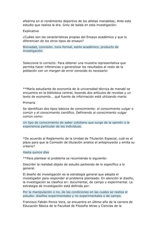 efedrina en el rendimiento deportivo de los atletas manabitas; Ante este
estudio que realiza la dra. Grey de balda en esta investigación:
Explicativa
¿Cuáles son las características propias del Ensayo académico y que lo
diferencian de los otros tipos de ensayo?
Brevedad, concisión, tono formal, estilo académico, producto de
investigación.
Seleccione lo correcto: Para obtener una muestra representativa que
permita hacer inferencias o generalizar los resultados al resto de la
población con un margen de error conocido es necesario:
**María estudiante de economía de la universidad técnica de manabí se
encuentra en la biblioteca central, leyendo dos artículos de revistas y un
texto de economía... qué fuente de información está utilizando maría:
Primaria
Se identifican dos tipos básicos de conocimiento: el conocimiento vulgar o
común y el conocimiento científico. Definiendo al conocimiento vulgar
común como:
Un tipo de conocimiento de saber cotidiano que surge de la opinión o la
experiencia particular de los individuos.
*De acuerdo al Reglamento de la Unidad de Titulación Especial, cuál es el
plazo para que la Comisión de titulacíón analice el anteproyecto y emita su
criterio?
Hasta quince días
**Para plantear el problema se recomienda lo siguiente:
Describir la realidad objeto de estudio partiendo de lo específico a lo
general.
El diseño de investigación es la estrategia general que adopta el
investigador para responder al problema planteado. En atención al diseño,
la investigación se clasifica en: documental, de campo y experimental. La
estrategia de investigación está definida por:
Por la manipulación o no, de las condiciones en las cuales se realiza el
estudio: diseños experimentales y no experimentales o de campo.
Francisco Fabián Ponce Vera, se encuentra en último año de la carrera de
Educación Básica de la Facultad de Filosofía letras y Ciencias de la
 