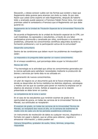 Educación, y desea conocer cuáles son las formas que existen y bajo que
Reglamento debe guiarse para alcanzar con éxito su meta. Es por esta
Razón que usted como experto en este Reglamento, después de haberlo
leído y analizado puede asesorar a Francisco Fabián Ponce Vera, Con estas
premisas usted le contestaría a Francisco que el Reglamento con que debe
guiarse es:
Reglamento de la Unidad de Titulación Especial de la Universidad Técnica De
Manabí
De acuerdo al Reglamento de la unidad de titulación especial de la UTM, ¿en
cuál modalidad, los egresados o estudiantes, a través de una labor
participativa promovida y canalizada por ellos, contribuyen a la solución de
problemas, utilizando los conocimientos científicos adquiridos durante su
formación profesional y con la participación activa de la comunidad?
Desarrollo comunitario
Dentro de las condiciones que deben reunir los problemas de investigación
están:
La respuesta a la pregunta debe aportar un nuevo conocimiento.
En el ensayo académico, qué porcentaje debe ocupar la Introducción?
Menos del 10%
**La tecnología es la actividad que utiliza los conocimientos generados por
la ciencia aplicada para satisfacer necesidades mediante la producción de
bienes y servicios por tanto ésta no es utilizada en:
La generación de nuevos conocimientos.
Un plan de negocio es un documento guía de la futura empresa o actual,
donde se desarrollan de forma metódica los distintos objetivos, estrategias
y medios con los que se cuentan para poner en marcha la empresa con el
objetivo de alcanzar el éxito. Señale al aspecto que en la relación
presentada se debe tener en cuenta:
La competencia de la zona o sector
En el caso de los estudiantes que rendirán examen de grado en la
oportunidad de gracia, en todas las carreras de la Universidad Técnica de
Manabí, sus solicitudes se receptarán:
El examen de grado, en todas las carreras de la Universidad Técnica de
Manabí, se receptará dos veces al año, en la semana de exámenes de
medio ciclo de cada uno de los períodos académicos ordinarios.
Un instrumento de recolección de datos es cualquier recurso, dispositivo o
formato (en papel o digital), que se utiliza para obtener, registrar o
almacenar información; y estos pueden ser:
Cámara fotográfica, grabador de audio, fotos, láminas, preguntas,
respuestas
 