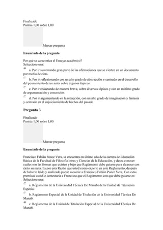 Finalizado
Puntúa 1,00 sobre 1,00
Marcar pregunta
Enunciado de la pregunta
Por qué se caracteriza el Ensayo académico?
Seleccione una:
a. Por ir sustentando gran parte de las afirmaciones que se vierten en un documento
por medio de citas.
b. Por ir reflexionando con un alto grado de abstracción y centrado en el desarrollo
del pensamiento de un autor sobre algunos tópicos.
c. Por ir redactando de manera breve, sobre diversos tópicos y con un mínimo grado
de argumentación y concreción
d. Por ir argumentando en la redacción, con un alto grado de imaginación y fantasía
y centrado en el enjuiciamiento de hechos del pasado
Pregunta 3
Finalizado
Puntúa 1,00 sobre 1,00
Marcar pregunta
Enunciado de la pregunta
Francisco Fabián Ponce Vera, se encuentra en último año de la carrera de Educación
Básica de la Facultad de Filosofía letras y Ciencias de la Educación, y desea conocer
cuáles son las formas que existen y bajo que Reglamento debe guiarse para alcanzar con
éxito su meta. Es por esta Razón que usted como experto en este Reglamento, después
de haberlo leído y analizado puede asesorar a Francisco Fabián Ponce Vera, Con estas
premisas usted le contestaría a Francisco que el Reglamento con que debe guiarse es:
Seleccione una:
a. Reglamento de la Universidad Técnica De Manabí de la Unidad de Titulación
Especial
b. Reglamento Especial de la Unidad de Titulación de la Universidad Técnica De
Manabí
c. Reglamento de la Unidad de Titulación Especial de la Universidad Técnica De
Manabí
 