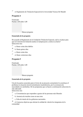 d. Reglamento de Titulación Especial de la Universidad Técnica De Manabí
Pregunta 4
Finalizado
Puntúa 1,00 sobre 1,00
Marcar pregunta
Enunciado de la pregunta
De acuerdo al Reglamento de la Unidad de Titulación Especial, cuál es el plazo para
que la Comisión de titulacíón analice el anteproyecto y emita su criterio?
Seleccione una:
a. Hasta veinte días hábiles
b. Hasta quince días
c. Hasta veinte días
d. Hasta veinticinco días
Pregunta 5
Finalizado
Puntúa 1,00 sobre 1,00
Marcar pregunta
Enunciado de la pregunta
Una de las partes esenciales para el éxito de un proyecto comunitario lo constituye el
problema la situación inicial normalmente insatisfactoria, por la existencia de
necesidades no satisfechas. De las propuestas que se hacen a continuación seleccione la
más adecuada
Seleccione una:
a. Circunstancias que responden a gustos de las personas más liberales
b. Ausencia de muchas cosas en una zona
c. Falta de interés de los gobiernos nacionales
d. Carencias objetivas que afectan la calidad de vida de los integrantes de la
comunidad
 