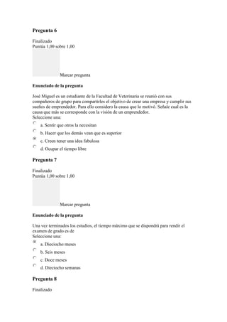 Pregunta 6
Finalizado
Puntúa 1,00 sobre 1,00
Marcar pregunta
Enunciado de la pregunta
José Miguel es un estudiante de la Facultad de Veterinaria se reunió con sus
compañeros de grupo para compartirles el objetivo de crear una empresa y cumplir sus
sueños de emprendedor. Para ello considero la causa que lo motivó. Señale cual es la
causa que más se corresponde con la visión de un emprendedor.
Seleccione una:
a. Sentir que otros la necesitan
b. Hacer que los demás vean que es superior
c. Creen tener una idea fabulosa
d. Ocupar el tiempo libre
Pregunta 7
Finalizado
Puntúa 1,00 sobre 1,00
Marcar pregunta
Enunciado de la pregunta
Una vez terminados los estudios, el tiempo máximo que se dispondrá para rendir el
examen de grado es de
Seleccione una:
a. Dieciocho meses
b. Seis meses
c. Doce meses
d. Dieciocho semanas
Pregunta 8
Finalizado
 