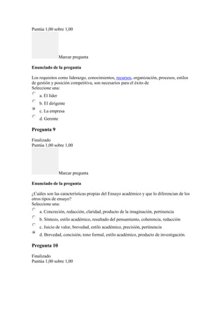 Puntúa 1,00 sobre 1,00
Marcar pregunta
Enunciado de la pregunta
Los requisitos como liderazgo, conocimientos, recursos, organización, procesos, estilos
de gestión y posición competitiva, son necesarios para el éxito de
Seleccione una:
a. El líder
b. El dirigente
c. La empresa
d. Gerente
Pregunta 9
Finalizado
Puntúa 1,00 sobre 1,00
Marcar pregunta
Enunciado de la pregunta
¿Cuáles son las características propias del Ensayo académico y que lo diferencian de los
otros tipos de ensayo?
Seleccione una:
a. Concreción, redacción, claridad, producto de la imaginación, pertinencia
b. Síntesis, estilo académico, resultado del pensamiento, coherencia, redacción
c. Juicio de valor, brevedad, estilo académico, precisión, pertinencia
d. Brevedad, concisión, tono formal, estilo académico, producto de investigación.
Pregunta 10
Finalizado
Puntúa 1,00 sobre 1,00
 