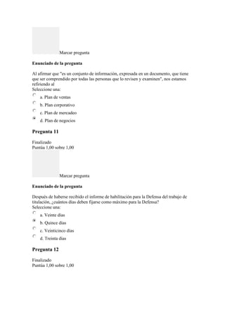Marcar pregunta
Enunciado de la pregunta
Al afirmar que "es un conjunto de información, expresada en un documento, que tiene
que ser comprendido por todas las personas que lo revisen y examinen", nos estamos
refiriendo al
Seleccione una:
a. Plan de ventas
b. Plan corporativo
c. Plan de mercadeo
d. Plan de negocios
Pregunta 11
Finalizado
Puntúa 1,00 sobre 1,00
Marcar pregunta
Enunciado de la pregunta
Después de haberse recibido el informe de habilitación para la Defensa del trabajo de
titulación, ¿cuántos días deben fijarse como máximo para la Defensa?
Seleccione una:
a. Veinte días
b. Quince días
c. Veinticinco días
d. Treinta días
Pregunta 12
Finalizado
Puntúa 1,00 sobre 1,00
 