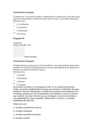 Enunciado de la pregunta
Al afirmar que "es una forma estética y comprensible de composición escrita que recoge
y presenta el pensamiento científico del autor sobre un tema", nos estamos refiriendo a
Seleccione una:
a. La Redacción
b. El Artículo
c. El Resumen
d. El Ensayo
Pregunta 15
Finalizado
Puntúa 1,00 sobre 1,00
Marcar pregunta
Enunciado de la pregunta
Cuando decimos que este ensayo es de tipo reflexivo, con un alto grado de abstracción y
centrado en el desarrollo del pensamiento de un autor sobre algunos de los tópicos de la
filosofía, nos estamos refiriendo al ensayo
Seleccione una:
a. Personal
b. Periodístico
c. Literario
d. Filosófico
De acuerdo al diseño, la investigación se65. En la ciudad de Portoviejo
existe una planta potabilizadora de agua que provee a la población de agua
potable en buenas condiciones, el alcalde se encuentra muy satisfecho con
el trabajo realizado por los 40 empleados que trabajan en ella, de manera
que cumplen una labor eficiente ya que entregan un servicio de calidad y
una potabilidad del agua aceptable; Seleccione lo correcto: La variable
potabilidad del agua es?
Seleccione una:
a. Variable cuantitativa continua
b. Variable cualitativa
c. Variable cuantitativa discreta
d. Variable extraña
 
