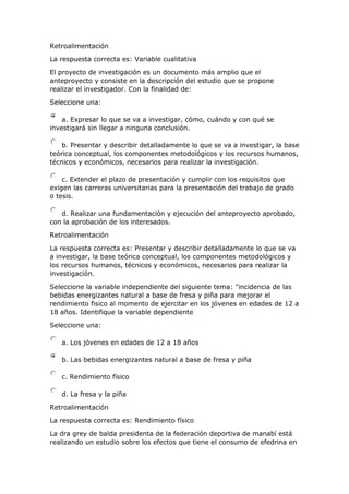 Retroalimentación
La respuesta correcta es: Variable cualitativa
El proyecto de investigación es un documento más amplio que el
anteproyecto y consiste en la descripción del estudio que se propone
realizar el investigador. Con la finalidad de:
Seleccione una:
a. Expresar lo que se va a investigar, cómo, cuándo y con qué se
investigará sin llegar a ninguna conclusión.
b. Presentar y describir detalladamente lo que se va a investigar, la base
teórica conceptual, los componentes metodológicos y los recursos humanos,
técnicos y económicos, necesarios para realizar la investigación.
c. Extender el plazo de presentación y cumplir con los requisitos que
exigen las carreras universitarias para la presentación del trabajo de grado
o tesis.
d. Realizar una fundamentación y ejecución del anteproyecto aprobado,
con la aprobación de los interesados.
Retroalimentación
La respuesta correcta es: Presentar y describir detalladamente lo que se va
a investigar, la base teórica conceptual, los componentes metodológicos y
los recursos humanos, técnicos y económicos, necesarios para realizar la
investigación.
Seleccione la variable independiente del siguiente tema: "incidencia de las
bebidas energizantes natural a base de fresa y piña para mejorar el
rendimiento fisico al momento de ejercitar en los jóvenes en edades de 12 a
18 años. Identifique la variable dependiente
Seleccione una:
a. Los jóvenes en edades de 12 a 18 años
b. Las bebidas energizantes natural a base de fresa y piña
c. Rendimiento físico
d. La fresa y la piña
Retroalimentación
La respuesta correcta es: Rendimiento físico
La dra grey de balda presidenta de la federación deportiva de manabí está
realizando un estudio sobre los efectos que tiene el consumo de efedrina en
 