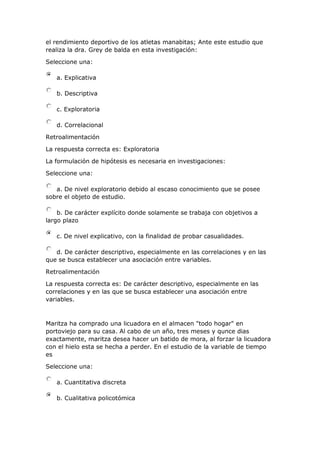 el rendimiento deportivo de los atletas manabitas; Ante este estudio que
realiza la dra. Grey de balda en esta investigación:
Seleccione una:
a. Explicativa
b. Descriptiva
c. Exploratoria
d. Correlacional
Retroalimentación
La respuesta correcta es: Exploratoria
La formulación de hipótesis es necesaria en investigaciones:
Seleccione una:
a. De nivel exploratorio debido al escaso conocimiento que se posee
sobre el objeto de estudio.
b. De carácter explícito donde solamente se trabaja con objetivos a
largo plazo
c. De nivel explicativo, con la finalidad de probar casualidades.
d. De carácter descriptivo, especialmente en las correlaciones y en las
que se busca establecer una asociación entre variables.
Retroalimentación
La respuesta correcta es: De carácter descriptivo, especialmente en las
correlaciones y en las que se busca establecer una asociación entre
variables.
Maritza ha comprado una licuadora en el almacen "todo hogar" en
portoviejo para su casa. Al cabo de un año, tres meses y qunce dias
exactamente, maritza desea hacer un batido de mora, al forzar la licuadora
con el hielo esta se hecha a perder. En el estudio de la variable de tiempo
es
Seleccione una:
a. Cuantitativa discreta
b. Cualitativa policotómica
 