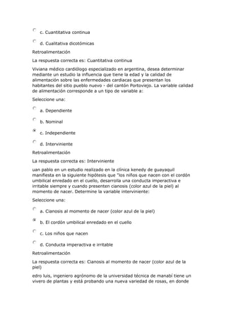 c. Cuantitativa continua
d. Cualitativa dicotómicas
Retroalimentación
La respuesta correcta es: Cuantitativa continua
Viviana médico cardiólogo especializado en argentina, desea determinar
mediante un estudio la influencia que tiene la edad y la calidad de
alimentación sobre las enfermedades cardiacas que presentan los
habitantes del sitio pueblo nuevo - del cantón Portoviejo. La variable calidad
de alimentación corresponde a un tipo de variable a:
Seleccione una:
a. Dependiente
b. Nominal
c. Independiente
d. Interviniente
Retroalimentación
La respuesta correcta es: Interviniente
uan pablo en un estudio realizado en la clínica kenedy de guayaquil
manifiesta en la siguiente hipótesis que "los niños que nacen con el cordón
umbilical enredado en el cuello, desarrolla una conducta imperactiva e
irritable siempre y cuando presenten cianosis (color azul de la piel) al
momento de nacer. Determine la variable interviniente:
Seleccione una:
a. Cianosis al momento de nacer (color azul de la piel)
b. El cordón umbilical enredado en el cuello
c. Los niños que nacen
d. Conducta imperactiva e irritable
Retroalimentación
La respuesta correcta es: Cianosis al momento de nacer (color azul de la
piel)
edro luis, ingeniero agrónomo de la universidad técnica de manabí tiene un
vivero de plantas y está probando una nueva variedad de rosas, en donde
 