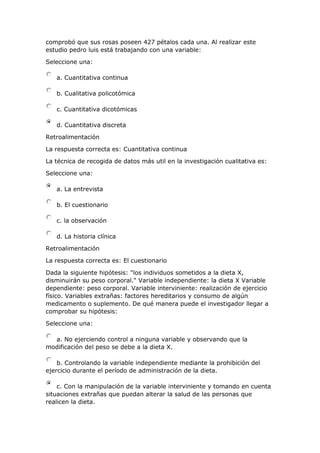 comprobó que sus rosas poseen 427 pétalos cada una. Al realizar este
estudio pedro luis está trabajando con una variable:
Seleccione una:
a. Cuantitativa continua
b. Cualitativa policotómica
c. Cuantitativa dicotómicas
d. Cuantitativa discreta
Retroalimentación
La respuesta correcta es: Cuantitativa continua
La técnica de recogida de datos más util en la investigación cualitativa es:
Seleccione una:
a. La entrevista
b. El cuestionario
c. la observación
d. La historia clínica
Retroalimentación
La respuesta correcta es: El cuestionario
Dada la siguiente hipótesis: "los individuos sometidos a la dieta X,
disminuirán su peso corporal." Variable independiente: la dieta X Variable
dependiente: peso corporal. Variable interviniente: realización de ejercicio
físico. Variables extrañas: factores hereditarios y consumo de algún
medicamento o suplemento. De qué manera puede el investigador llegar a
comprobar su hipótesis:
Seleccione una:
a. No ejerciendo control a ninguna variable y observando que la
modificación del peso se debe a la dieta X.
b. Controlando la variable independiente mediante la prohibición del
ejercicio durante el período de administración de la dieta.
c. Con la manipulación de la variable interviniente y tomando en cuenta
situaciones extrañas que puedan alterar la salud de las personas que
realicen la dieta.
 