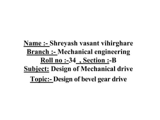 Name :- Shreyash vasant vihirghare
Branch :- Mechanical engineering
Roll no :-34 , Section :-B
Subject: Design of Mechanical drive
Topic:- Design of bevel gear drive
 