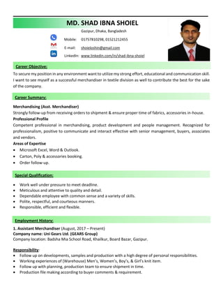 MD. SHAD IBNA SHOIEL
Gazipur, Dhaka, Bangladesh
Mobile: 01757810298, 01521212455
E-mail: shoieloshin@gmail.com
LinkedIn: www.linkedin.com/in/shad-ibna-shoiel
To secure my position in any environment want to utilize my strong effort, educational and communication skill.
I want to see myself as a successful merchandiser in textile division as well to contribute the best for the sake
of the company.
Merchandising (Asst. Merchandiser)
Strongly follow-up from receiving orders to shipment & ensure proper time of fabrics, accessories in-house.
Professional Profile
Competent professional in merchandising, product development and people management. Recognized for
professionalism, positive to communicate and interact effective with senior management, buyers, associates
and vendors.
Areas of Expertise
• Microsoft Excel, Word & Outlook.
• Carton, Poly & accessories booking.
• Order follow-up.
• Work well under pressure to meet deadline.
• Meticulous and attentive to quality and detail.
• Dependable employee with common sense and a variety of skills.
• Polite, respectful, and courteous manners.
• Responsible, efficient and flexible.
1. Assistant Merchandiser (August, 2017 – Present)
Company name: Uni Gears Ltd. (GEARS Group)
Company location: Badsha Mia School Road, Khailkur, Board Bazar, Gazipur.
Responsibility:
• Follow up on developments, samples and production with a high degree of personal responsibilities.
• Working experiences of (Warehouse) Men’s, Women’s, Boy’s, & Girl’s knit item.
• Follow up with planning, production team to ensure shipment in time.
• Production file making according to buyer comments & requirement.
Employment History:
Career Summary:
Career Objective:
Special Qualification:
 