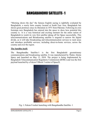 BANGABANDHU SATELLITE- 1 Page 2
BANGABANDHU SATELLITE- 1
“Morning shows the day” the famous English saying is rightfully evaluated by
Bangladesh, a newly born country located at South East Asia. Bangladesh has
shown great promises since its liberation in 1971 from Pakistan. Following its own
footsteps now Bangladesh has entered into the space to show how potential this
country is. It is a very historical and exciting moment for the entire nation of
Bangladesh to watch its very first satellite taking off for Space successfully. This
telecommunications and Broadcasting satellite is targeted to narrow the digital
divide, as it will take broadcasting and telecommunication services to rural areas
and introduce profitable services, including direct-to-home services, across the
country and over the region.
The Satellite itself:
The Bangabandhu Satellite-1 is the first Bangladeshi geostationary
communications and broadcasting satellite. It was manufactured by Thales Alenia
Space and launched on May 11, 2018. The project is being implemented by
Bangladesh Telecommunication Regulatory Commission (BTRC) and was the first
payload launched by a Falcon 9 Block 5 rocket of SpaceX.
Fig. 1: Falcon 9 rocket launching with Bangabandhu Satellite- 1
 