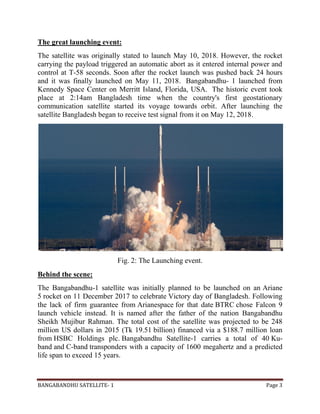 BANGABANDHU SATELLITE- 1 Page 3
The great launching event:
The satellite was originally stated to launch May 10, 2018. However, the rocket
carrying the payload triggered an automatic abort as it entered internal power and
control at T-58 seconds. Soon after the rocket launch was pushed back 24 hours
and it was finally launched on May 11, 2018. Bangabandhu- 1 launched from
Kennedy Space Center on Merritt Island, Florida, USA. The historic event took
place at 2:14am Bangladesh time when the country's first geostationary
communication satellite started its voyage towards orbit. After launching the
satellite Bangladesh began to receive test signal from it on May 12, 2018.
Fig. 2: The Launching event.
Behind the scene:
The Bangabandhu-1 satellite was initially planned to be launched on an Ariane
5 rocket on 11 December 2017 to celebrate Victory day of Bangladesh. Following
the lack of firm guarantee from Arianespace for that date BTRC chose Falcon 9
launch vehicle instead. It is named after the father of the nation Bangabandhu
Sheikh Mujibur Rahman. The total cost of the satellite was projected to be 248
million US dollars in 2015 (Tk 19.51 billion) financed via a $188.7 million loan
from HSBC Holdings plc. Bangabandhu Satellite-1 carries a total of 40 Ku-
band and C-band transponders with a capacity of 1600 megahertz and a predicted
life span to exceed 15 years.
 