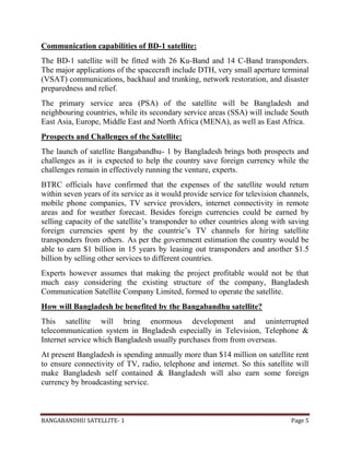 BANGABANDHU SATELLITE- 1 Page 5
Communication capabilities of BD-1 satellite:
The BD-1 satellite will be fitted with 26 Ku-Band and 14 C-Band transponders.
The major applications of the spacecraft include DTH, very small aperture terminal
(VSAT) communications, backhaul and trunking, network restoration, and disaster
preparedness and relief.
The primary service area (PSA) of the satellite will be Bangladesh and
neighbouring countries, while its secondary service areas (SSA) will include South
East Asia, Europe, Middle East and North Africa (MENA), as well as East Africa.
Prospects and Challenges of the Satellite:
The launch of satellite Bangabandhu- 1 by Bangladesh brings both prospects and
challenges as it is expected to help the country save foreign currency while the
challenges remain in effectively running the venture, experts.
BTRC officials have confirmed that the expenses of the satellite would return
within seven years of its service as it would provide service for television channels,
mobile phone companies, TV service providers, internet connectivity in remote
areas and for weather forecast. Besides foreign currencies could be earned by
selling capacity of the satellite’s transponder to other countries along with saving
foreign currencies spent by the countrie’s TV channels for hiring satellite
transponders from others. As per the government estimation the country would be
able to earn $1 billion in 15 years by leasing out transponders and another $1.5
billion by selling other services to different countries.
Experts however assumes that making the project profitable would not be that
much easy considering the existing structure of the company, Bangladesh
Communication Satellite Company Limited, formed to operate the satellite.
How will Bangladesh be benefited by the Bangabandhu satellite?
This satellite will bring enormous development and uninterrupted
telecommunication system in Bngladesh especially in Television, Telephone &
Internet service which Bangladesh usually purchases from from overseas.
At present Bangladesh is spending annually more than $14 million on satellite rent
to ensure connectivity of TV, radio, telephone and internet. So this satellite will
make Bangladesh self contained & Bangladesh will also earn some foreign
currency by broadcasting service.
 