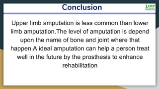 Conclusion
Upper limb amputation is less common than lower
limb amputation.The level of amputation is depend
upon the name of bone and joint where that
happen.A ideal amputation can help a person treat
well in the future by the prosthesis to enhance
rehabilitation
 