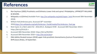 References
1. Ron Seymour.(2002) Prosthetics and Orthotics:Lower limb and spinal. Philadelphia, LIPPINCOTT WILLIAMS
& WILKINS.
2. Wikipedia.n.d.[Online] Available from: ttps://en.wikipedia.org/wiki/Upper_limb [Accessed 30th November
2018].
3. William Holl,Ambroise pare, Accessed 30th november
2018,https://en.wikipedia.org/wiki/Ambroise_Paré#/media/File:Ambroise_Paré.jpg
4. Nick Vujicic és a Nem adom fel - 2016.09.21. Budapest KVM . Accessed 30th November 2018 <
https://bit.ly/2FVJLSS >
5. Accessed 30th November 2018< https://bit.ly/2RzfJ92>
6. Accessed 30th November 2018 < http://bit.do/eCdxq>
7. Okki Adittio Ricated Leviyan (2018) upper limb prosthetic biomechanics,[Lecture Presentation]
BHPI,Savar,Dhaka, 19 September.
 