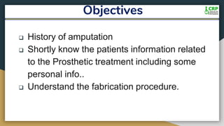 Objectives
 History of amputation
 Shortly know the patients information related
to the Prosthetic treatment including some
personal info..
 Understand the fabrication procedure.
 