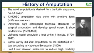 History of Amputation
 The word amputation is derived from the Latin amputare,
"to cut away“.
 43,000BC amputation was done with primitive tools
(knife.saw,axe etc)
 Ambroise pare established technical standards for
surgical amputation and develop spinal corset & shoe
modification. (1509-1590)
 Lisfracnc could amputate a foot within 1 minute. (1790-
1847)
 Baron Larrey did 200 amputation on the battlefield in 1
day according to Napoleon Bonaparte. (1800)
 Lord Lister develop antisepsis to reduce high mortality
 