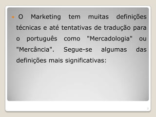  O Marketing tem muitas definições técnicas e até tentativas de tradução para o português como "Mercadologia" ou "Mercância". Segue-se algumas das definições mais significativas: 2