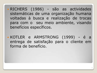RICHERS (1986) - são as actividades sistemáticas de uma organização humana voltadas à busca e realização de trocas para com o  seu meio ambiente, visando benefícios específicos. KOTLER e ARMSTRONG (1999) - é a entrega de satisfação para o cliente em forma de benefício. 3