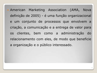 American Marketing Association (AMA, Nova definição de 2005) - é uma função organizacional e um conjunto de processos que envolvem a criação, a comunicação e a entrega de valor para os clientes, bem como a administração do relacionamento com eles, de modo que beneficie a organização e o público interessado. 4