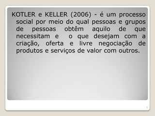 KOTLER e KELLER (2006) - é um processo social por meio do qual pessoas e grupos de pessoas obtêm aquilo de que necessitam e  o que desejam com a criação, oferta e livre negociação de produtos e serviços de valor com outros. 5