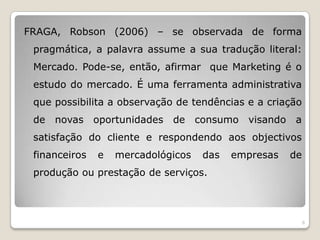 FRAGA, Robson (2006) – se observada de forma pragmática, a palavra assume a sua tradução literal: Mercado. Pode-se, então, afirmar  que Marketing é o estudo do mercado. É uma ferramenta administrativa que possibilita a observação de tendências e a criação de novas oportunidades de consumo visando a satisfação do cliente e respondendo aos objectivos financeiros e mercadológicos das empresas de produção ou prestação de serviços. 6