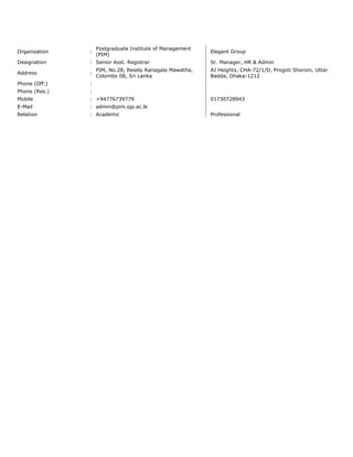 Organization :
Postgraduate Institute of Management
(PIM)
Elegant Group
Designation : Senior Asst. Registrar Sr. Manager, HR & Admin
Address :
PIM, No.28, Resely Ranagala Mawatha,
Colombo 08, Sri Lanka
AJ Heights, CHA-72/1/D, Progoti Shoroni, Uttar
Badda, Dhaka-1212
Phone (Off.) :
Phone (Res.) :
Mobile : +94776739779 01730728943
E-Mail : admin@pim.sjp.ac.lk
Relation : Academic Professional
 